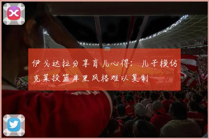 伊戈达拉分享育儿心得：儿子模仿克莱投篮库里风格难以复制