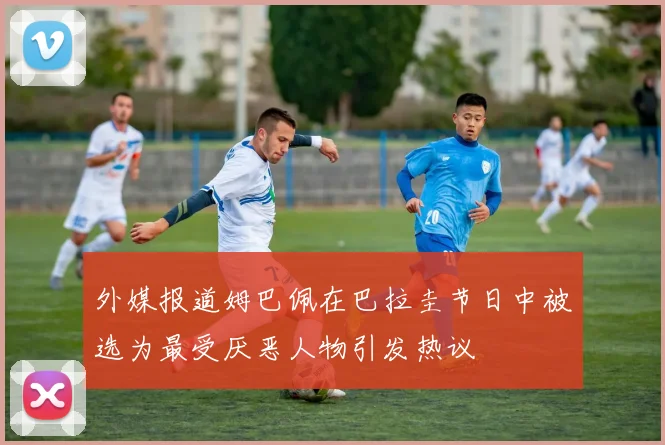 外媒报道姆巴佩在巴拉圭节日中被选为最受厌恶人物引发热议