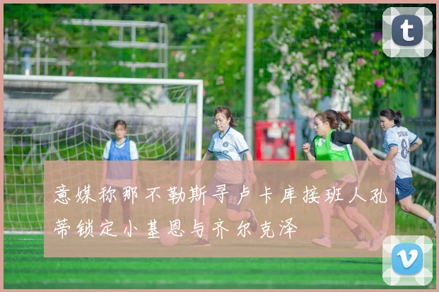意媒称那不勒斯寻卢卡库接班人孔蒂锁定小基恩与齐尔克泽