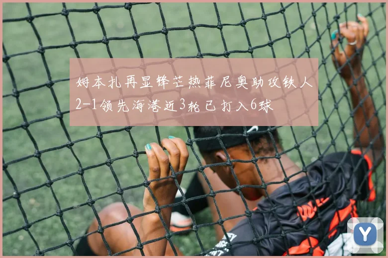姆本扎再显锋芒热菲尼奥助攻铁人2-1领先海港近3轮已打入6球