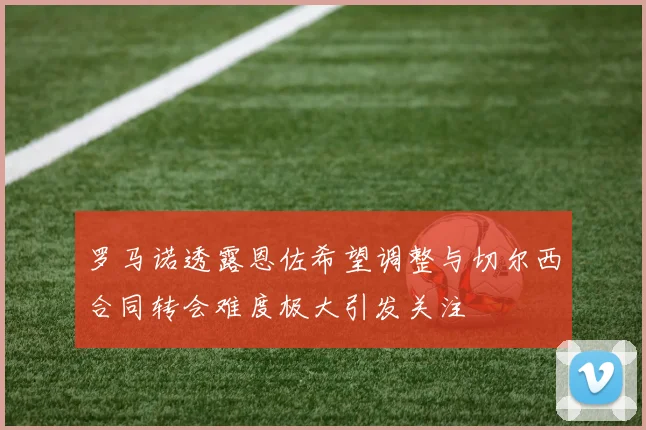 罗马诺透露恩佐希望调整与切尔西合同转会难度极大引发关注