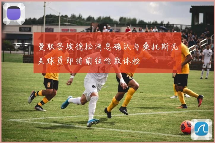 曼联签埃德松消息确认与桑托斯无关球员即将前往伦敦体检