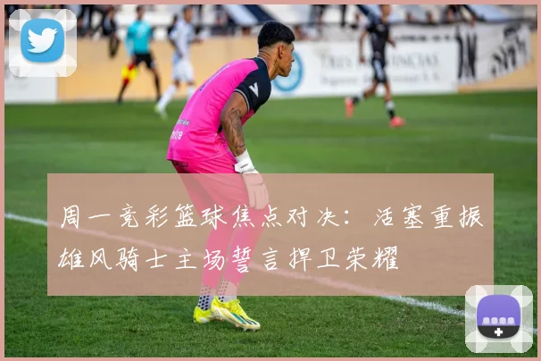 周一竞彩篮球焦点对决：活塞重振雄风骑士主场誓言捍卫荣耀