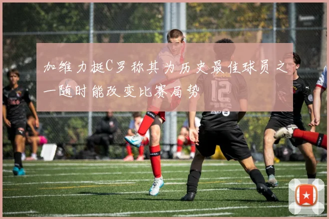 加维力挺C罗称其为历史最佳球员之一随时能改变比赛局势