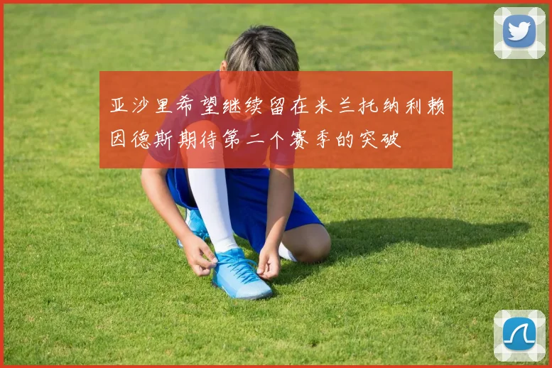 亚沙里希望继续留在米兰托纳利赖因德斯期待第二个赛季的突破