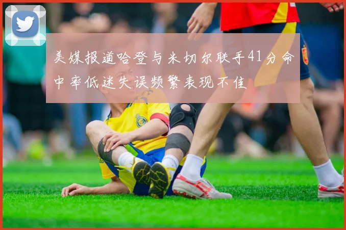 美媒报道哈登与米切尔联手41分命中率低迷失误频繁表现不佳
