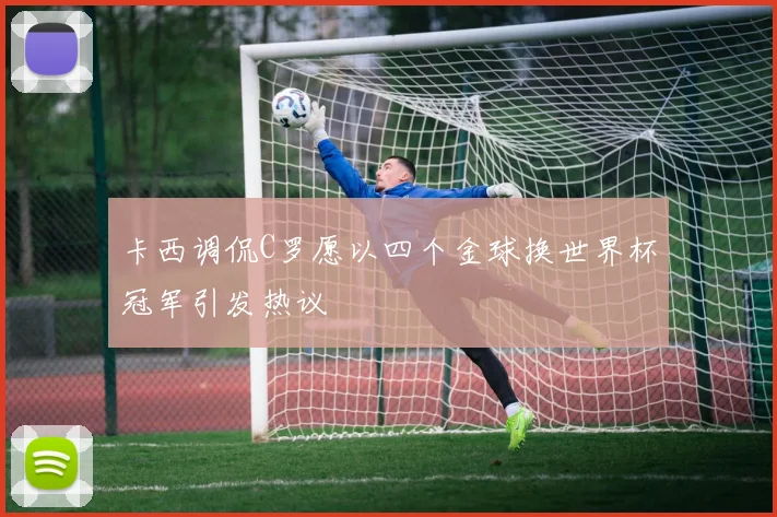 卡西调侃C罗愿以四个金球换世界杯冠军引发热议