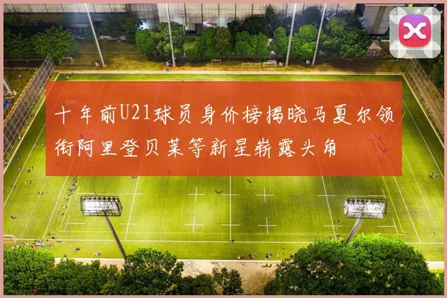 十年前U21球员身价榜揭晓马夏尔领衔阿里登贝莱等新星崭露头角