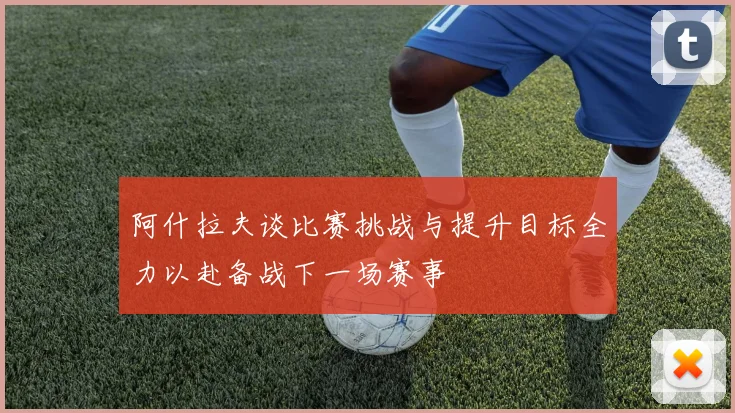 阿什拉夫谈比赛挑战与提升目标全力以赴备战下一场赛事