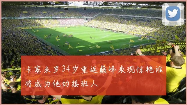 卡塞米罗34岁重返巅峰表现惊艳谁将成为他的接班人