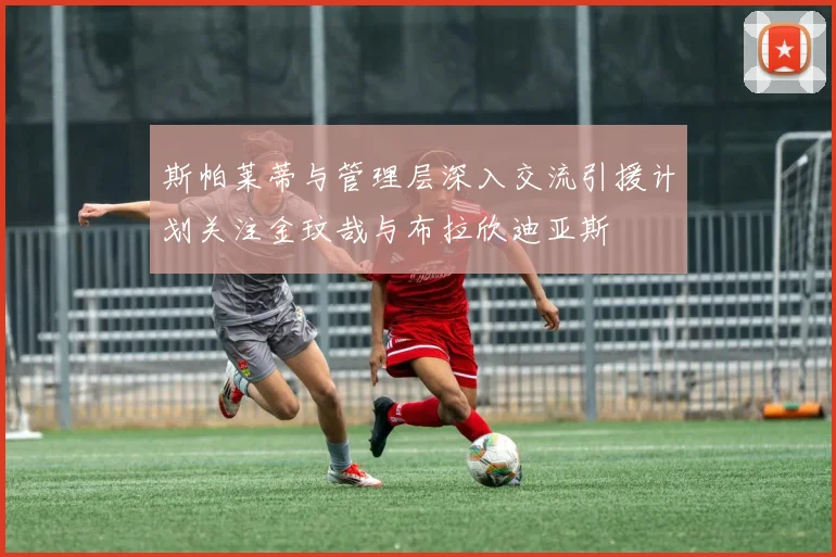 斯帕莱蒂与管理层深入交流引援计划关注金玟哉与布拉欣迪亚斯