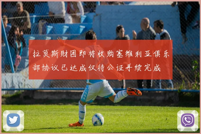 拉莫斯财团即将收购塞维利亚俱乐部协议已达成仅待公证手续完成