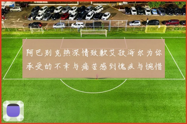 阿巴别克热深情致歉艾孜海尔为你承受的不幸与痛苦感到愧疚与惋惜