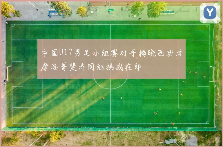 中国U17男足小组赛对手揭晓西班牙摩洛哥斐济同组挑战在即