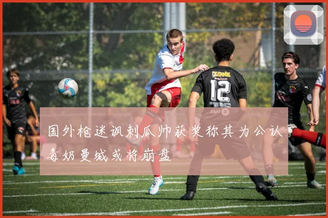 国外枪迷讽刺瓜帅获奖称其为公认毒奶曼城或将崩盘