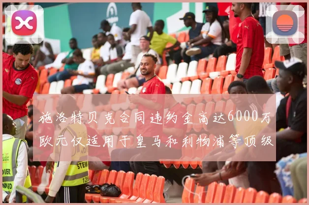 施洛特贝克合同违约金高达6000万欧元仅适用于皇马和利物浦等顶级球队