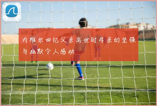 内维尔回忆父亲离世时母亲的坚强与幽默令人感动