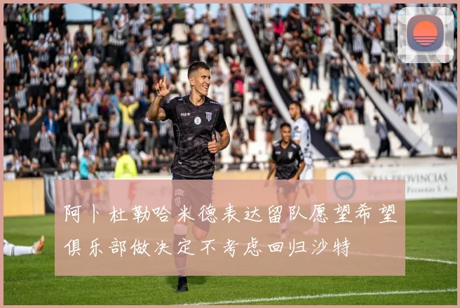 阿卜杜勒哈米德表达留队愿望希望俱乐部做决定不考虑回归沙特