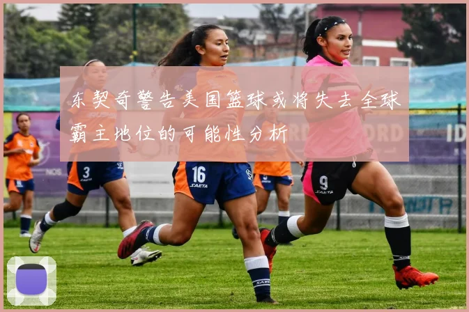 东契奇警告美国篮球或将失去全球霸主地位的可能性分析