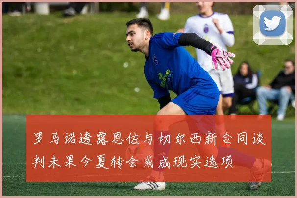 罗马诺透露恩佐与切尔西新合同谈判未果今夏转会或成现实选项