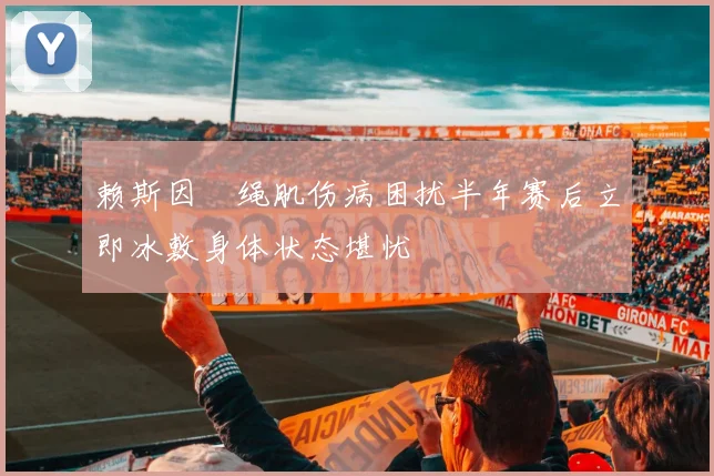 赖斯因腘绳肌伤病困扰半年赛后立即冰敷身体状态堪忧