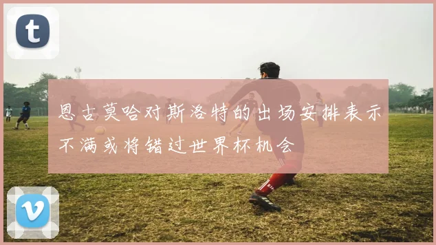 恩古莫哈对斯洛特的出场安排表示不满或将错过世界杯机会