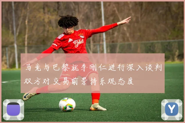 马竞与巴黎就李刚仁进行深入谈判双方对交易前景持乐观态度