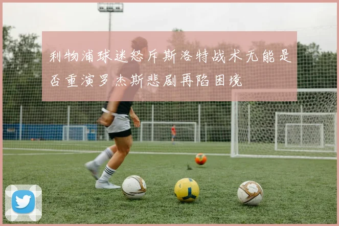 利物浦球迷怒斥斯洛特战术无能是否重演罗杰斯悲剧再陷困境