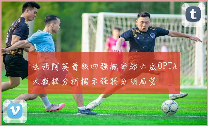 法西阿英晋级四强概率超六成OPTA大数据分析揭示强弱分明局势